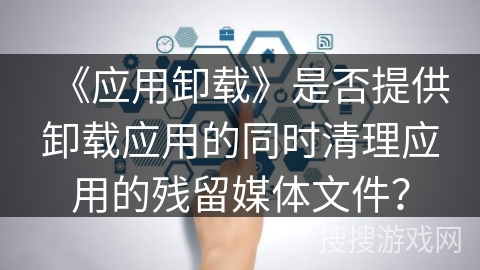 《应用卸载》是否提供卸载应用的同时清理应用的残留媒体文件? 《应用卸载》是否提供卸载应用的同时清理应用的残留媒体文件?