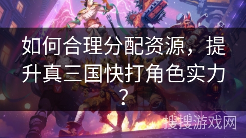 如何合理分配资源，提升真三国快打角色实力？