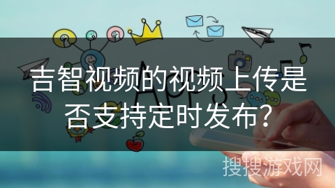 吉智视频的视频上传是否支持定时发布? 吉智视频的视频上传是否支持定时发布?