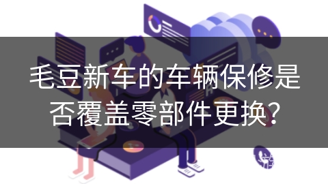 毛豆新车的车辆保修是否覆盖零部件更换? 毛豆新车的车辆保修是否覆盖零部件更换?