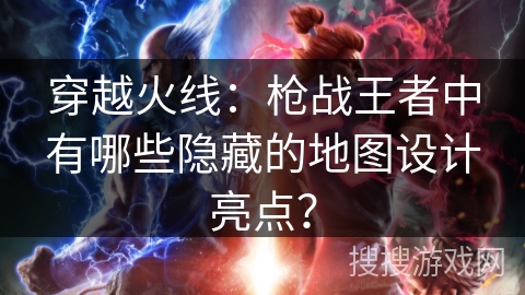 穿越火线：枪战王者中有哪些隐藏的地图设计亮点？