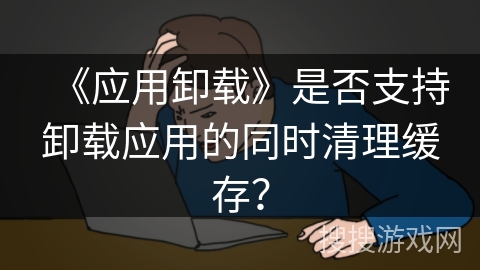 《应用卸载》是否支持卸载应用的同时清理缓存? 《应用卸载》是否支持卸载应用的同时清理缓存?