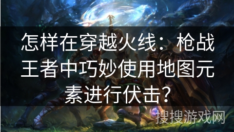怎样在穿越火线：枪战王者中巧妙使用地图元素进行伏击？