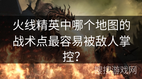 火线精英中哪个地图的战术点最容易被敌人掌控？