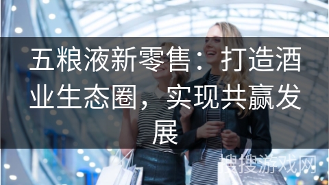 五粮液新零售：打造酒业生态圈，实现共赢发展