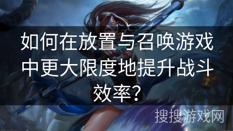 如何在放置与召唤游戏中更大限度地提升战斗效率？
