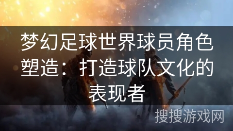 梦幻足球世界球员角色塑造：打造球队文化的表现者