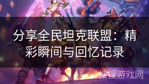 分享全民坦克联盟:精彩瞬间与回忆记录 分享全民坦克联盟:精彩瞬间与回忆记录