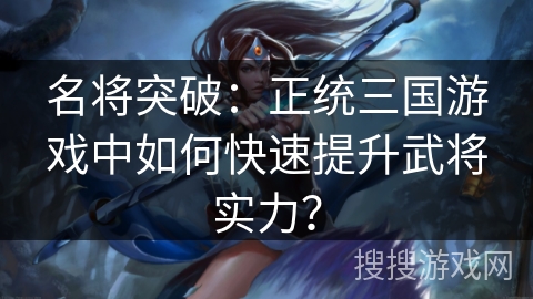 名将突破:正统三国游戏中如何快速提升武将实力? 名将突破:正统三国游戏中如何快速提升武将实力?