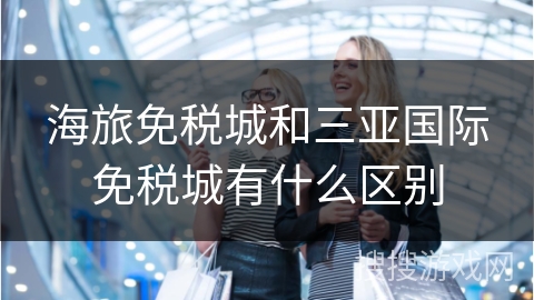海旅免税城和三亚国际免税城有什么区别
