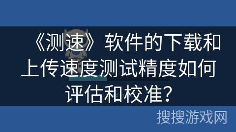 《测速》软件的下载和上传速度测试精度如何评估和校准？