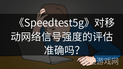 《Speedtest5g》对移动网络信号强度的评估准确吗？