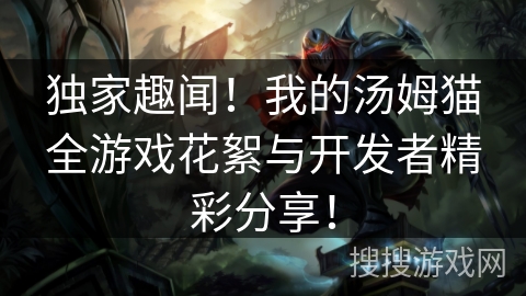 独家趣闻！我的汤姆猫全游戏花絮与开发者精彩分享！