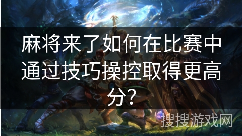 麻将来了如何在比赛中通过技巧操控取得更高分？