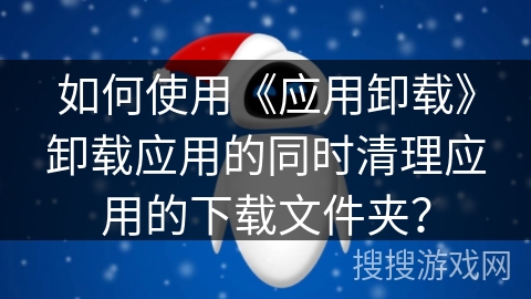 如何使用《应用卸载》卸载应用的同时清理应用的下载文件夹？