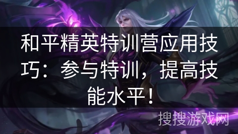 和平精英特训营应用技巧：参与特训，提高技能水平！