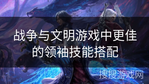 战争与文明游戏中更佳的领袖技能搭配