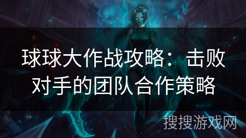 球球大作战攻略：击败对手的团队合作策略
