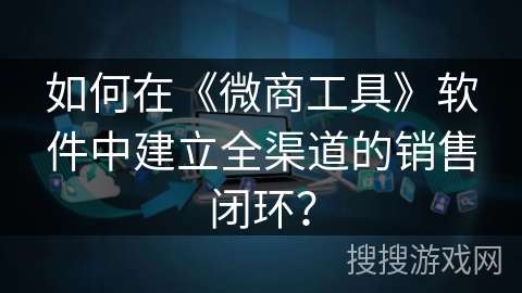 如何在《微商工具》软件中建立全渠道的销售闭环？