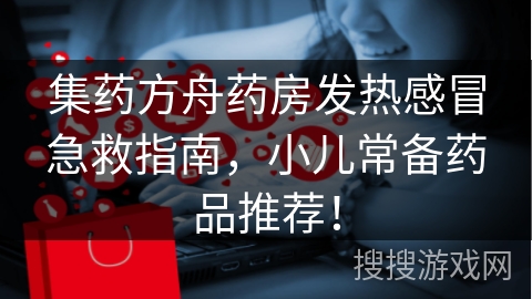 集药方舟药房发热感冒急救指南，小儿常备药品推荐！