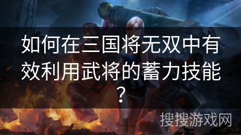 如何在三国将无双中有效利用武将的蓄力技能？
