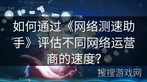 如何通过《网络测速助手》评估不同网络运营商的速度？
