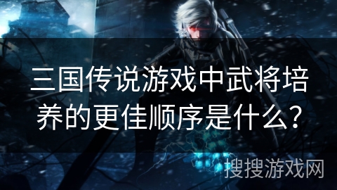 三国传说游戏中武将培养的更佳顺序是什么？