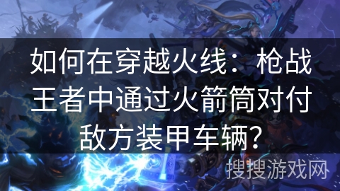 如何在穿越火线：枪战王者中通过火箭筒对付敌方装甲车辆？