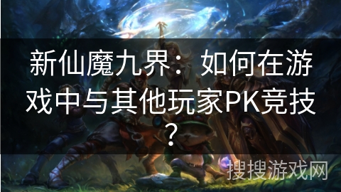 新仙魔九界：如何在游戏中与其他玩家PK竞技？