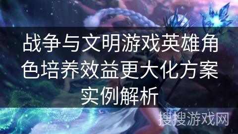 战争与文明游戏英雄角色培养效益更大化方案实例解析
