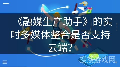 《融媒生产助手》的实时多媒体整合是否支持云端？