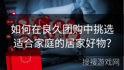 如何在良久团购中挑选适合家庭的居家好物？