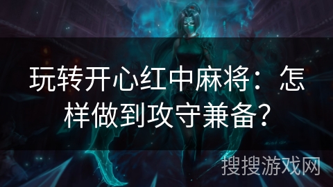 玩转开心红中麻将：怎样做到攻守兼备？