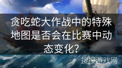 贪吃蛇大作战中的特殊地图是否会在比赛中动态变化？