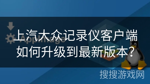 上汽大众记录仪客户端如何升级到最新版本？