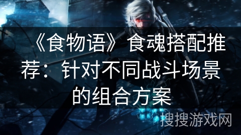 《食物语》食魂搭配推荐：针对不同战斗场景的组合方案