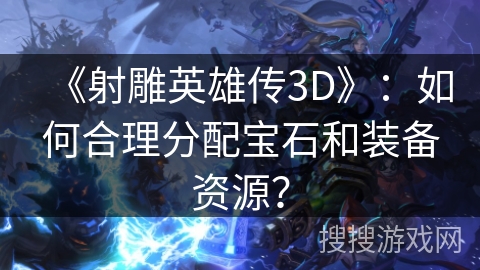 《射雕英雄传3D》：如何合理分配宝石和装备资源？