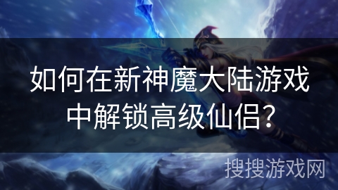 如何在新神魔大陆游戏中解锁高级仙侣？