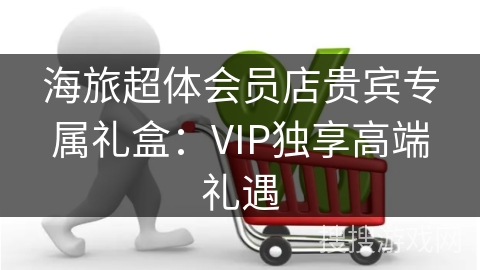 海旅超体会员店贵宾专属礼盒：VIP独享高端礼遇