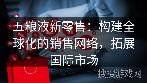 五粮液新零售：构建全球化的销售网络，拓展国际市场