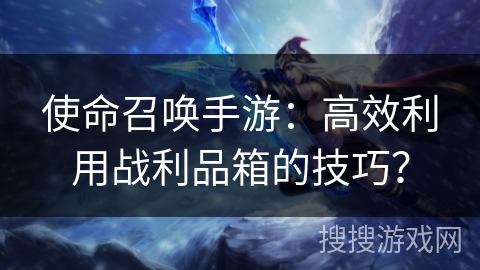 使命召唤手游：高效利用战利品箱的技巧？