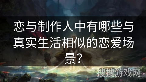 恋与制作人中有哪些与真实生活相似的恋爱场景？