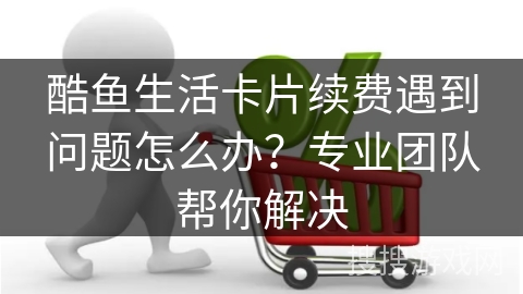 酷鱼生活卡片续费遇到问题怎么办？专业团队帮你解决