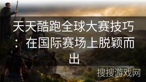 天天酷跑全球大赛技巧：在国际赛场上脱颖而出