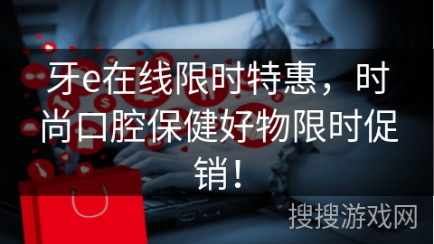 牙e在线限时特惠，时尚口腔保健好物限时促销！