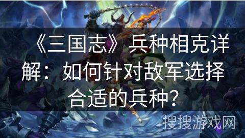 《三国志》兵种相克详解：如何针对敌军选择合适的兵种？