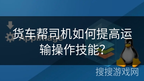 货车帮司机如何提高运输操作技能？