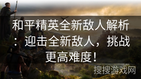 和平精英全新敌人解析：迎击全新敌人，挑战更高难度！