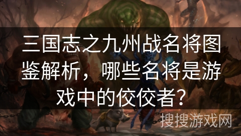 三国志之九州战名将图鉴解析，哪些名将是游戏中的佼佼者？