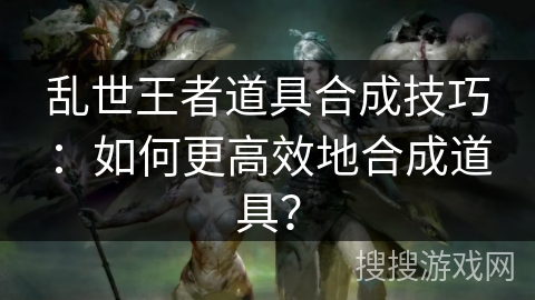乱世王者道具合成技巧：如何更高效地合成道具？